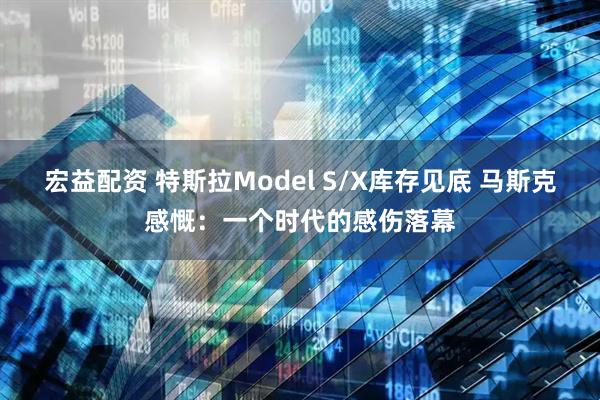 宏益配资 特斯拉Model S/X库存见底 马斯克感慨：一个时代的感伤落幕