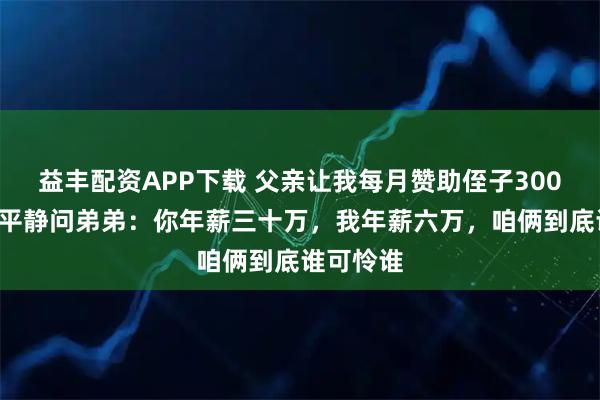 益丰配资APP下载 父亲让我每月赞助侄子3000块，我平静问弟弟：你年薪三十万，我年薪六万，咱俩到底谁可怜谁