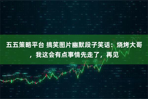 五五策略平台 搞笑图片幽默段子笑话：烧烤大哥，我这会有点事情先走了，再见