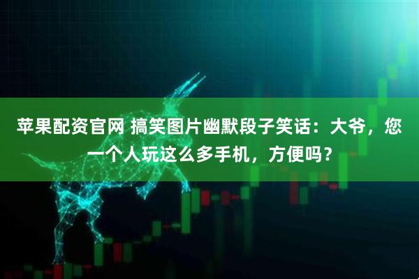 苹果配资官网 搞笑图片幽默段子笑话：大爷，您一个人玩这么多手机，方便吗？