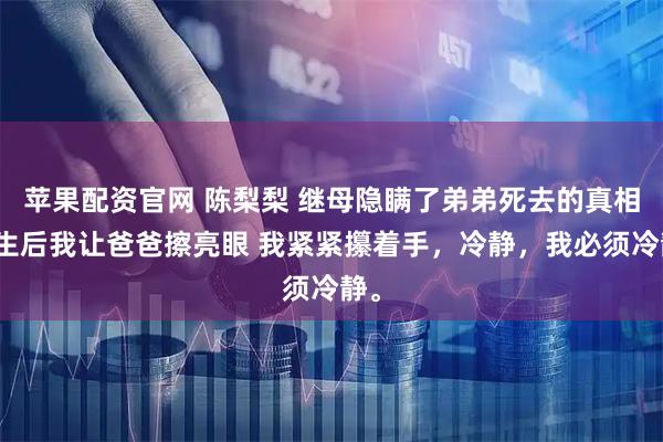 苹果配资官网 陈梨梨 继母隐瞒了弟弟死去的真相重生后我让爸爸擦亮眼 我紧紧攥着手，冷静，我必须冷静。