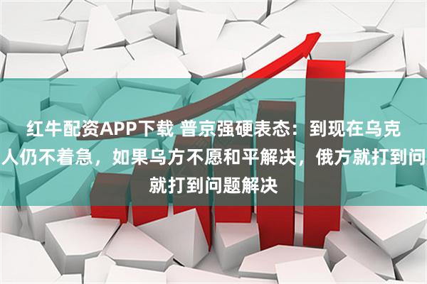 红牛配资APP下载 普京强硬表态：到现在乌克兰领导人仍不着急，如果乌方不愿和平解决，俄方就打到问题解决