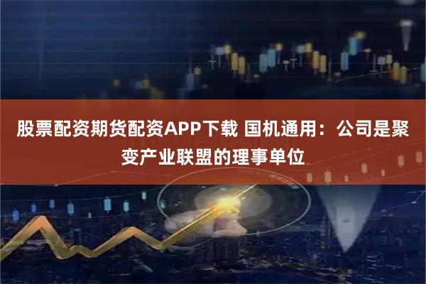 股票配资期货配资APP下载 国机通用：公司是聚变产业联盟的理事单位