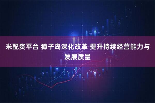 米配资平台 獐子岛深化改革 提升持续经营能力与发展质量
