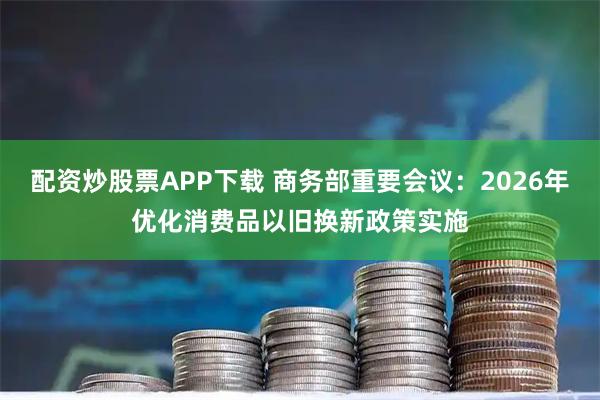 配资炒股票APP下载 商务部重要会议：2026年优化消费品以旧换新政策实施
