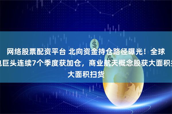 网络股票配资平台 北向资金持仓路径曝光！全球锂电巨头连续7个季度获加仓，商业航天概念股获大面积扫货