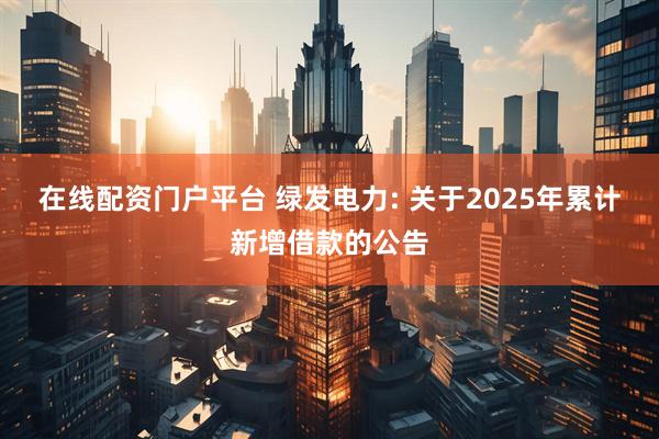 在线配资门户平台 绿发电力: 关于2025年累计新增借款的公告