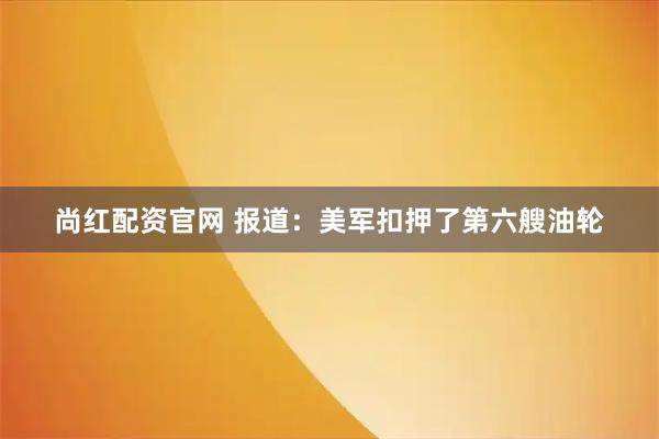 尚红配资官网 报道：美军扣押了第六艘油轮