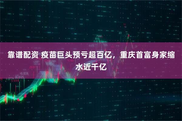 靠谱配资 疫苗巨头预亏超百亿，重庆首富身家缩水近千亿