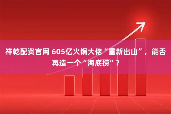 祥乾配资官网 605亿火锅大佬“重新出山”，能否再造一个“海底捞”？