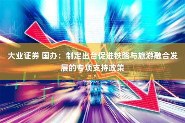 大业证券 国办：制定出台促进铁路与旅游融合发展的专项支持政策