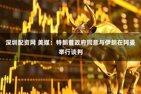 深圳配资网 美媒：特朗普政府同意与伊朗在阿曼举行谈判