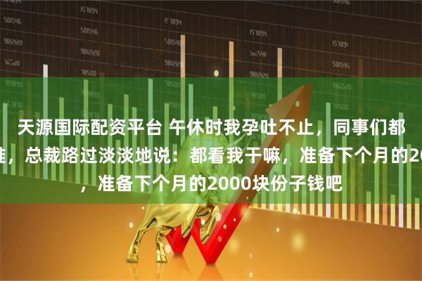 天源国际配资平台 午休时我孕吐不止，同事们都在猜孩子爹是谁，总裁路过淡淡地说：都看我干嘛，准备下个月的2000块份子钱吧