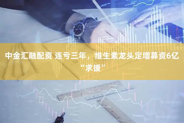 中金汇融配资 连亏三年，维生素龙头定增募资6亿“求援”