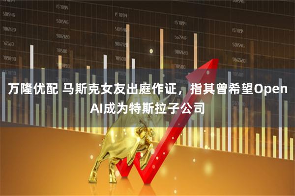 万隆优配 马斯克女友出庭作证，指其曾希望OpenAI成为特斯拉子公司