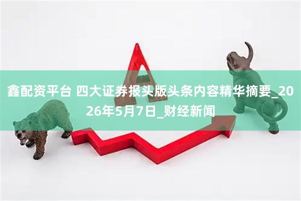 鑫配资平台 四大证券报头版头条内容精华摘要_2026年5月7日_财经新闻