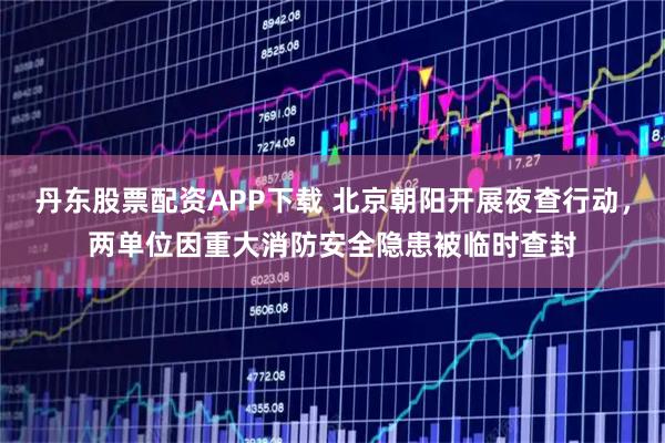 丹东股票配资APP下载 北京朝阳开展夜查行动，两单位因重大消防安全隐患被临时查封