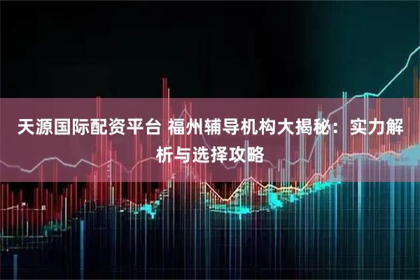 天源国际配资平台 福州辅导机构大揭秘：实力解析与选择攻略